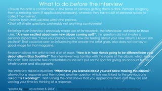 What to do before the interview

• Ensure the artist is comfortable, in the sense of perhaps getting them a drink. Perhaps assigning
them a dressing room (if applicable/necessary), whereby they have a bit of personal space to
collect themselves‟.
• Explain topics that will arise within the process.
• Start off simple questions, preferably not anything controversial

Referring to an interview I previously made use of for research, the interviewer adhered to those
rules. “Are you excited about your new album coming out?”, this question did not involve a
personal aspect like “I love your previous work, how are feeling about your new album, I know I am
excited!” That could be seen as influencing the answer the artist gives, also does not convey a
good image for that magazine.
Research allows the artist to feel a bit at ease. “How is In Your Hands going to be different from your
debut album Eliza Doolittle?” The interviewer was familiar with the name of the album, which makes
the artist: Eliza Doolittle feel comfortable as she isn‟t put on the spot for giving an account for her
whole career and discography.
The interview asked a question “What have you learned about yourself since making this album?”,
allowed for a response and then asked another question which was linked to the previous one
asked: “Is it working?”. Not rushing the artist shows that you appreciate them and they are not
wasting your time by thinking of a response.
“posted by rosa on october 8, 2013” - http://pigeonsandplanes.com/2013/10/eliza-doolittle-interview/

 