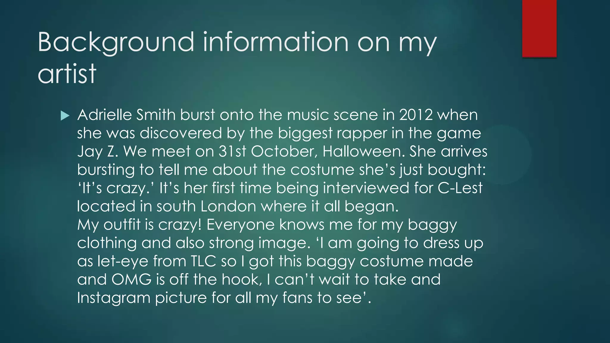 Background information on my
artist


Adrielle Smith burst onto the music scene in 2012 when
she was discovered by the biggest rapper in the game
Jay Z. We meet on 31st October, Halloween. She arrives
bursting to tell me about the costume she’s just bought:
‘It’s crazy.’ It’s her first time being interviewed for C-Lest
located in south London where it all began.
My outfit is crazy! Everyone knows me for my baggy
clothing and also strong image. ‘I am going to dress up
as let-eye from TLC so I got this baggy costume made
and OMG is off the hook, I can’t wait to take and
Instagram picture for all my fans to see’.

 