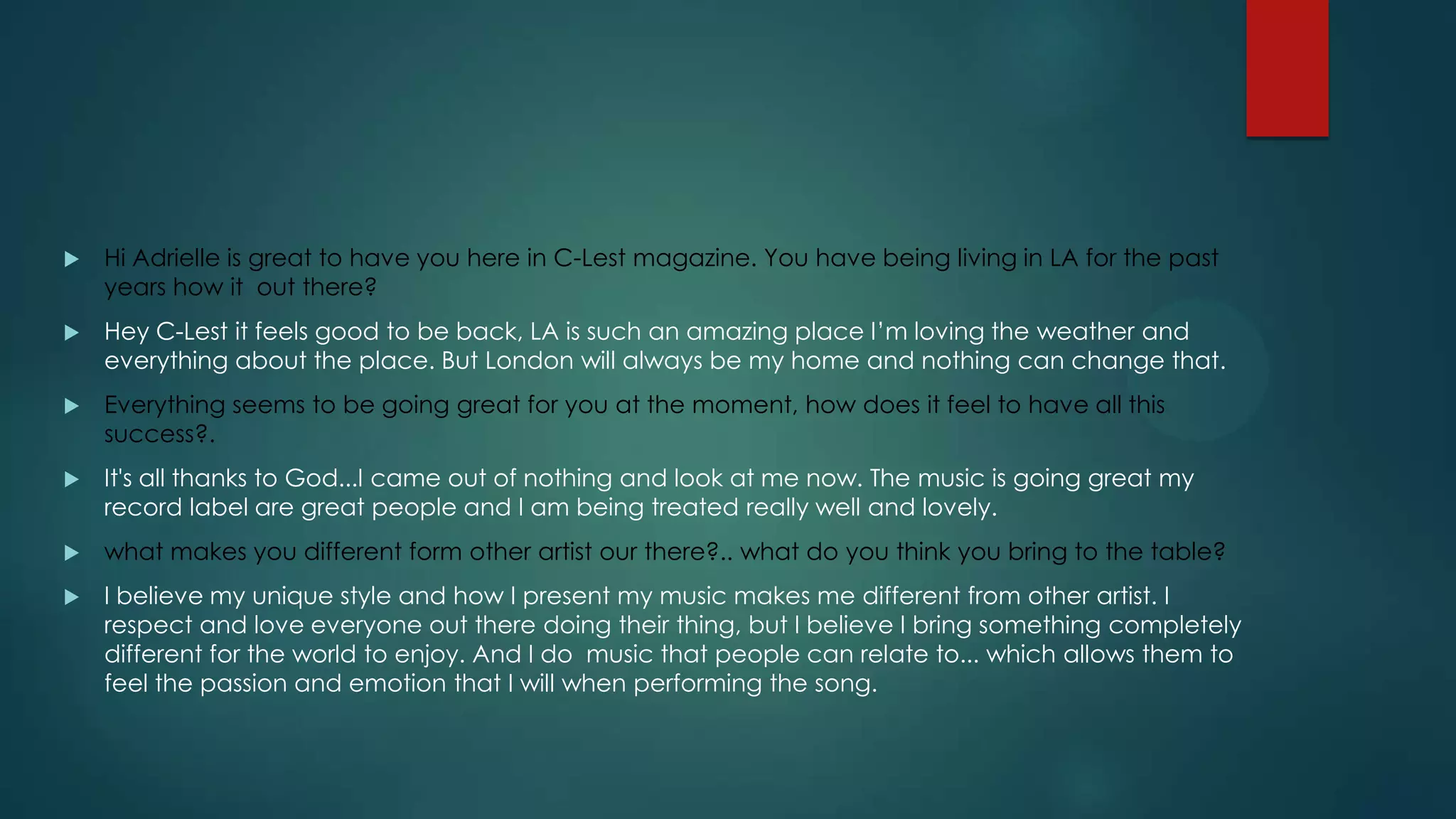 

Hi Adrielle is great to have you here in C-Lest magazine. You have being living in LA for the past
years how it out there?



Hey C-Lest it feels good to be back, LA is such an amazing place I’m loving the weather and
everything about the place. But London will always be my home and nothing can change that.



Everything seems to be going great for you at the moment, how does it feel to have all this
success?.



It's all thanks to God...I came out of nothing and look at me now. The music is going great my
record label are great people and I am being treated really well and lovely.



what makes you different form other artist our there?.. what do you think you bring to the table?



I believe my unique style and how I present my music makes me different from other artist. I
respect and love everyone out there doing their thing, but I believe I bring something completely
different for the world to enjoy. And I do music that people can relate to... which allows them to
feel the passion and emotion that I will when performing the song.

 