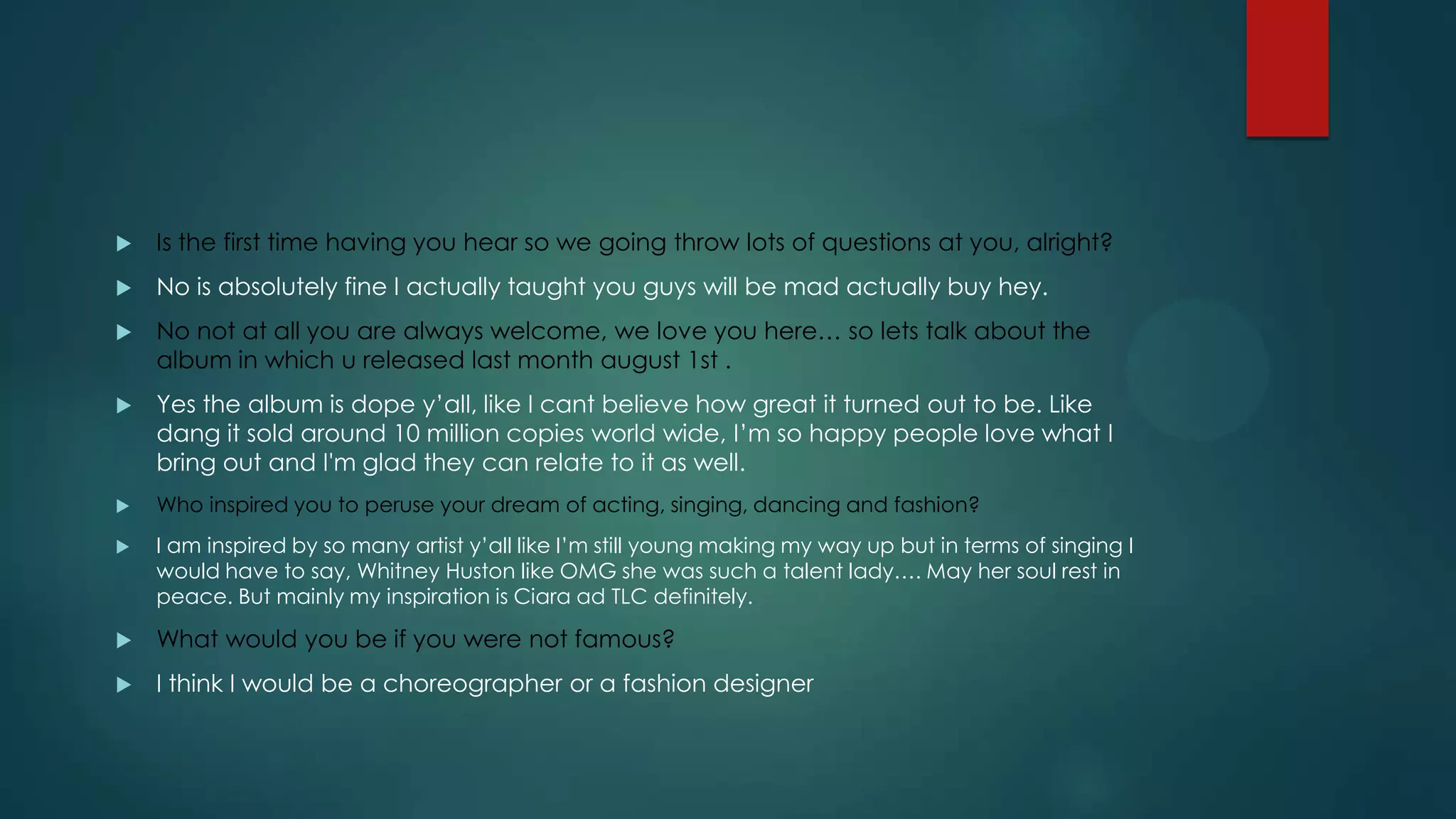 

Is the first time having you hear so we going throw lots of questions at you, alright?



No is absolutely fine I actually taught you guys will be mad actually buy hey.



No not at all you are always welcome, we love you here… so lets talk about the
album in which u released last month august 1st .



Yes the album is dope y’all, like I cant believe how great it turned out to be. Like
dang it sold around 10 million copies world wide, I’m so happy people love what I
bring out and I'm glad they can relate to it as well.



Who inspired you to peruse your dream of acting, singing, dancing and fashion?



I am inspired by so many artist y’all like I’m still young making my way up but in terms of singing I
would have to say, Whitney Huston like OMG she was such a talent lady…. May her soul rest in
peace. But mainly my inspiration is Ciara ad TLC definitely.



What would you be if you were not famous?



I think I would be a choreographer or a fashion designer

 