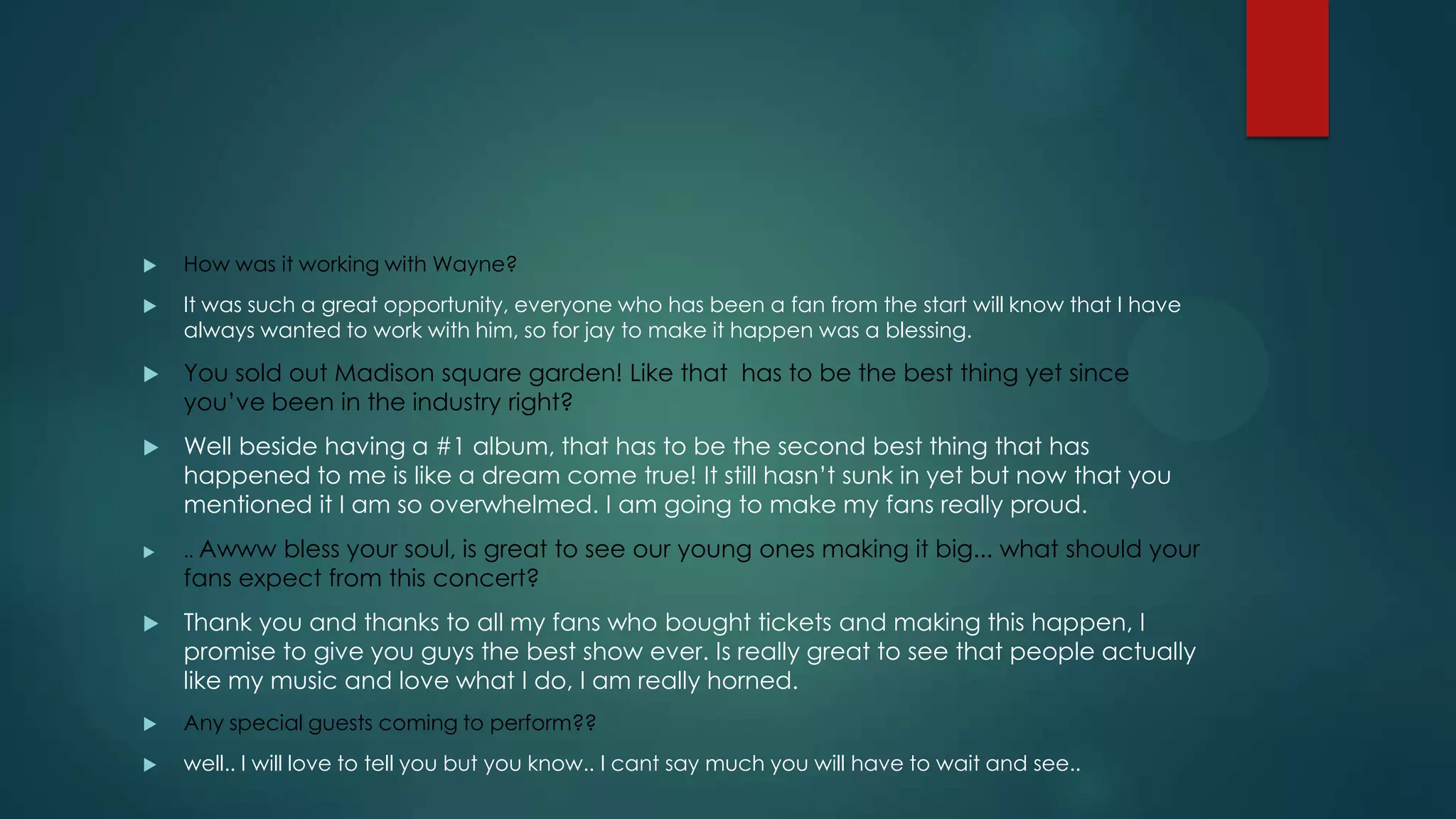 

How was it working with Wayne?



It was such a great opportunity, everyone who has been a fan from the start will know that I have
always wanted to work with him, so for jay to make it happen was a blessing.



You sold out Madison square garden! Like that has to be the best thing yet since
you’ve been in the industry right?



Well beside having a #1 album, that has to be the second best thing that has
happened to me is like a dream come true! It still hasn’t sunk in yet but now that you
mentioned it I am so overwhelmed. I am going to make my fans really proud.



.. Awww

bless your soul, is great to see our young ones making it big... what should your
fans expect from this concert?



Thank you and thanks to all my fans who bought tickets and making this happen, I
promise to give you guys the best show ever. Is really great to see that people actually
like my music and love what I do, I am really horned.



Any special guests coming to perform??



well.. I will love to tell you but you know.. I cant say much you will have to wait and see..

 