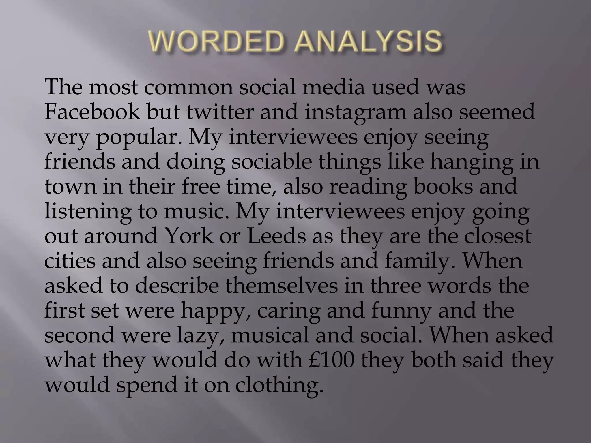 The most common social media used was
Facebook but twitter and instagram also seemed
very popular. My interviewees enjoy seeing
friends and doing sociable things like hanging in
town in their free time, also reading books and
listening to music. My interviewees enjoy going
out around York or Leeds as they are the closest
cities and also seeing friends and family. When
asked to describe themselves in three words the
first set were happy, caring and funny and the
second were lazy, musical and social. When asked
what they would do with £100 they both said they
would spend it on clothing.
 
