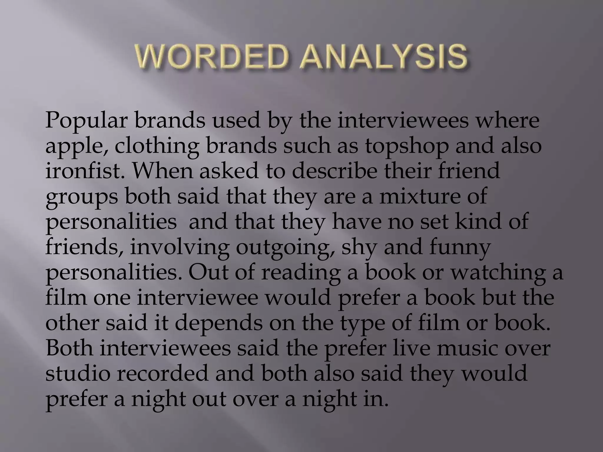 Popular brands used by the interviewees where
apple, clothing brands such as topshop and also
ironfist. When asked to describe their friend
groups both said that they are a mixture of
personalities and that they have no set kind of
friends, involving outgoing, shy and funny
personalities. Out of reading a book or watching a
film one interviewee would prefer a book but the
other said it depends on the type of film or book.
Both interviewees said the prefer live music over
studio recorded and both also said they would
prefer a night out over a night in.
 