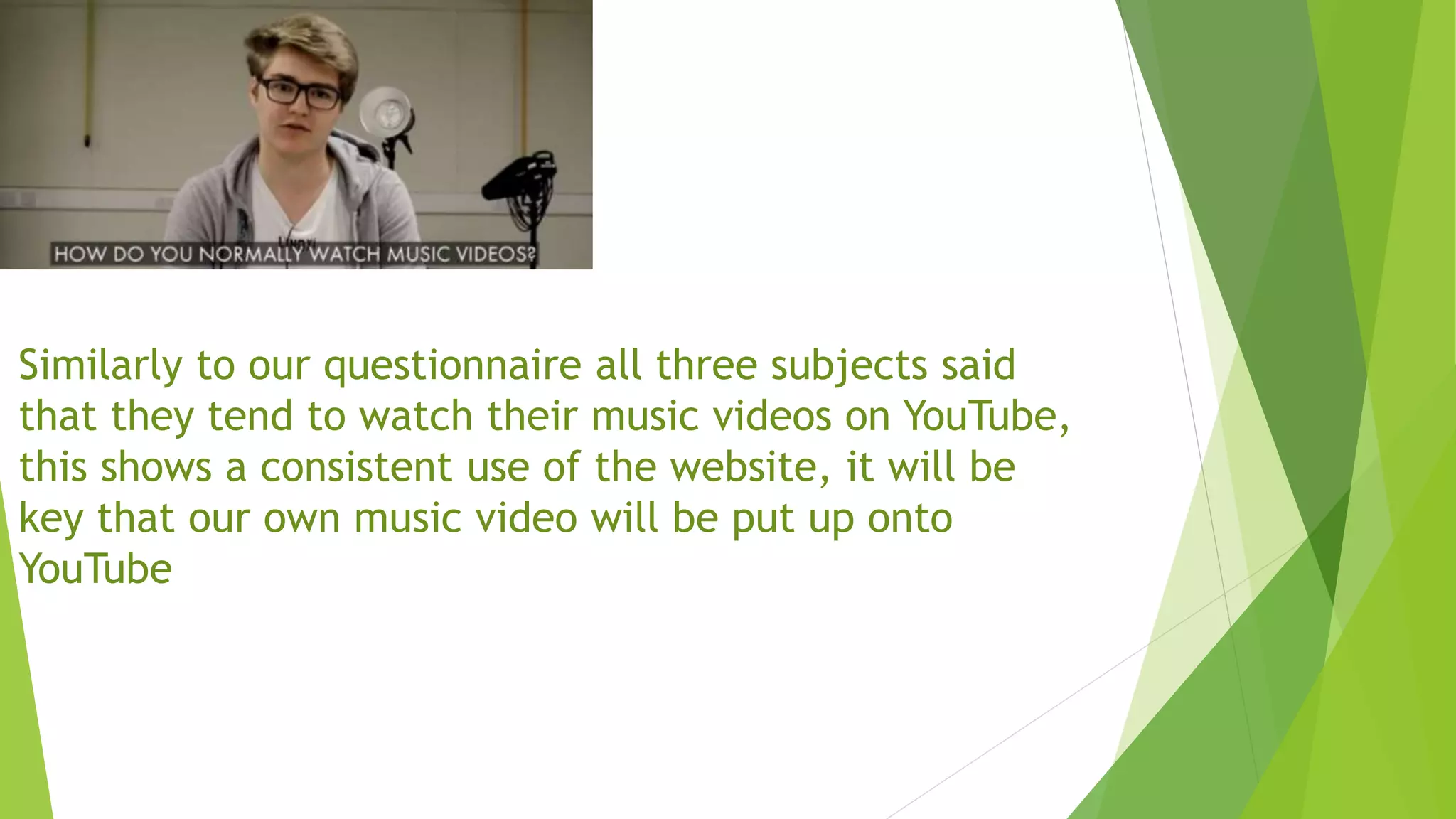 Similarly to our questionnaire all three subjects said
that they tend to watch their music videos on YouTube,
this shows a consistent use of the website, it will be
key that our own music video will be put up onto
YouTube
 