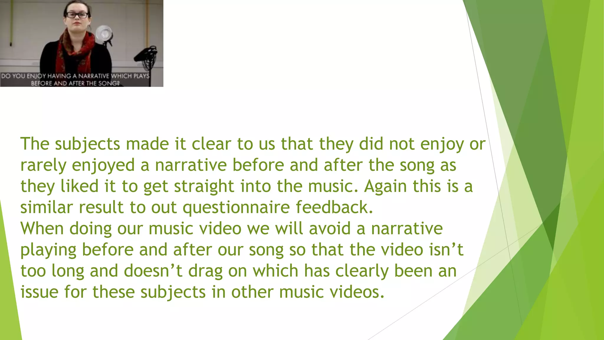 The subjects made it clear to us that they did not enjoy or
rarely enjoyed a narrative before and after the song as
they liked it to get straight into the music. Again this is a
similar result to out questionnaire feedback.
When doing our music video we will avoid a narrative
playing before and after our song so that the video isn’t
too long and doesn’t drag on which has clearly been an
issue for these subjects in other music videos.
 