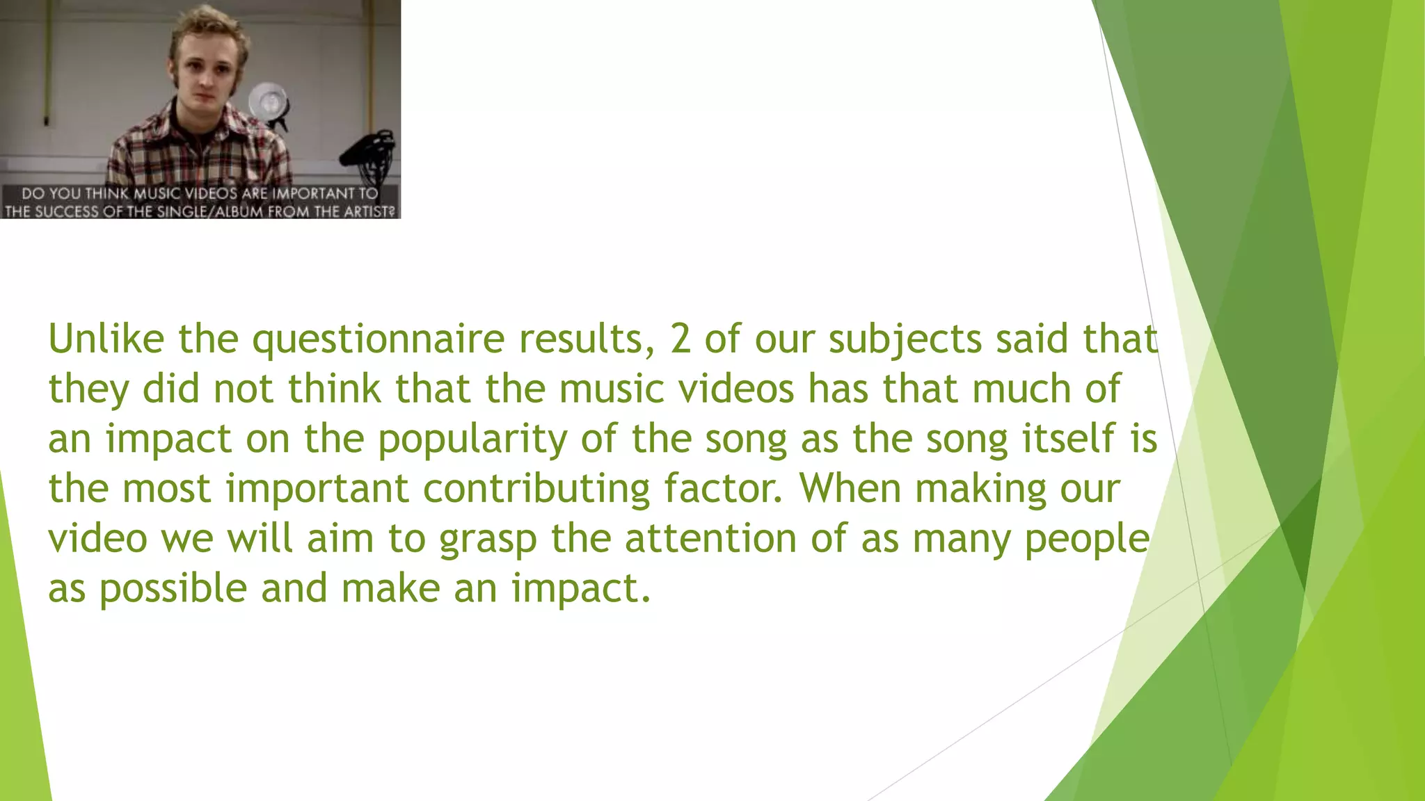 Unlike the questionnaire results, 2 of our subjects said that
they did not think that the music videos has that much of
an impact on the popularity of the song as the song itself is
the most important contributing factor. When making our
video we will aim to grasp the attention of as many people
as possible and make an impact.
 
