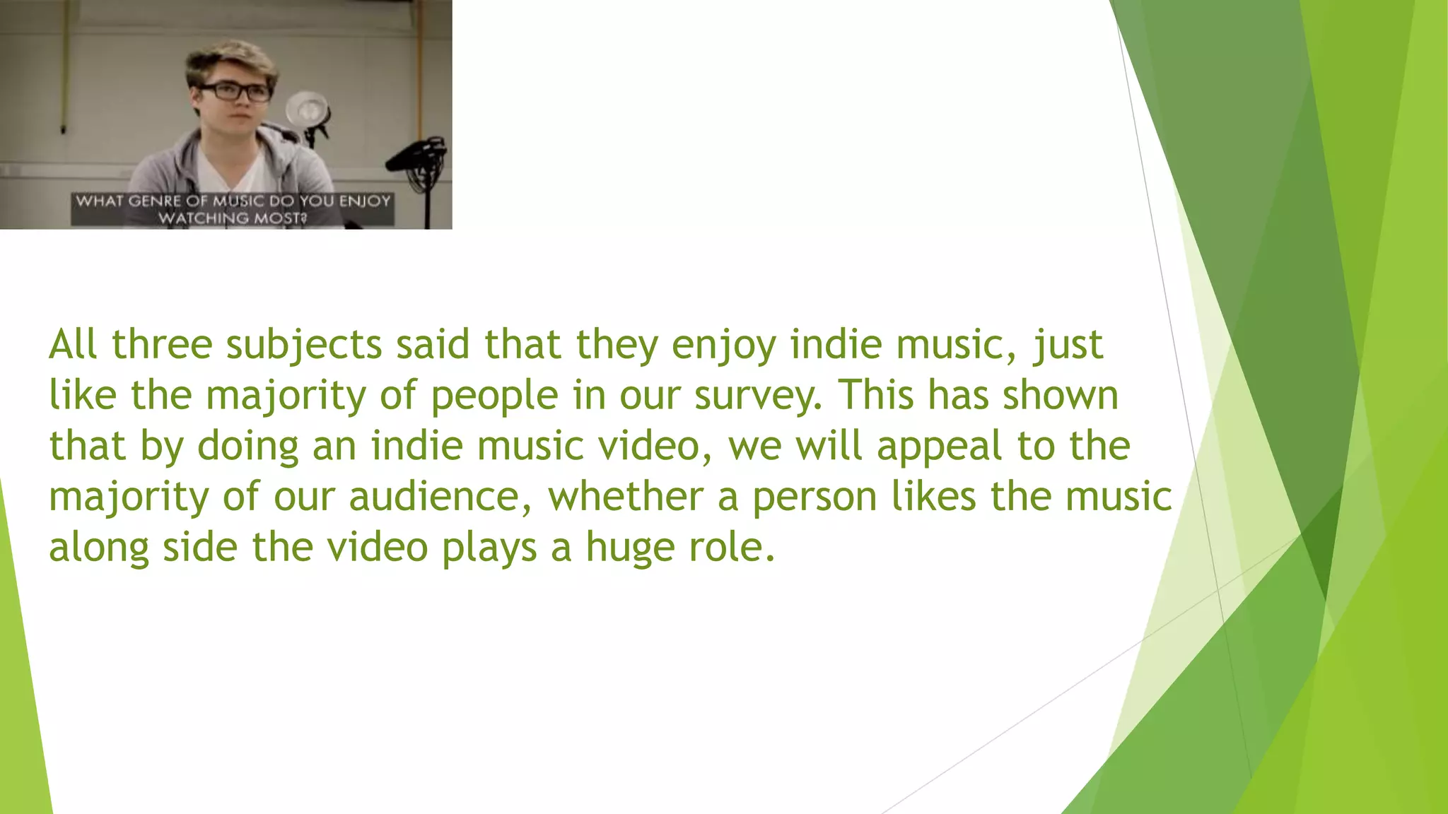 All three subjects said that they enjoy indie music, just
like the majority of people in our survey. This has shown
that by doing an indie music video, we will appeal to the
majority of our audience, whether a person likes the music
along side the video plays a huge role.
 
