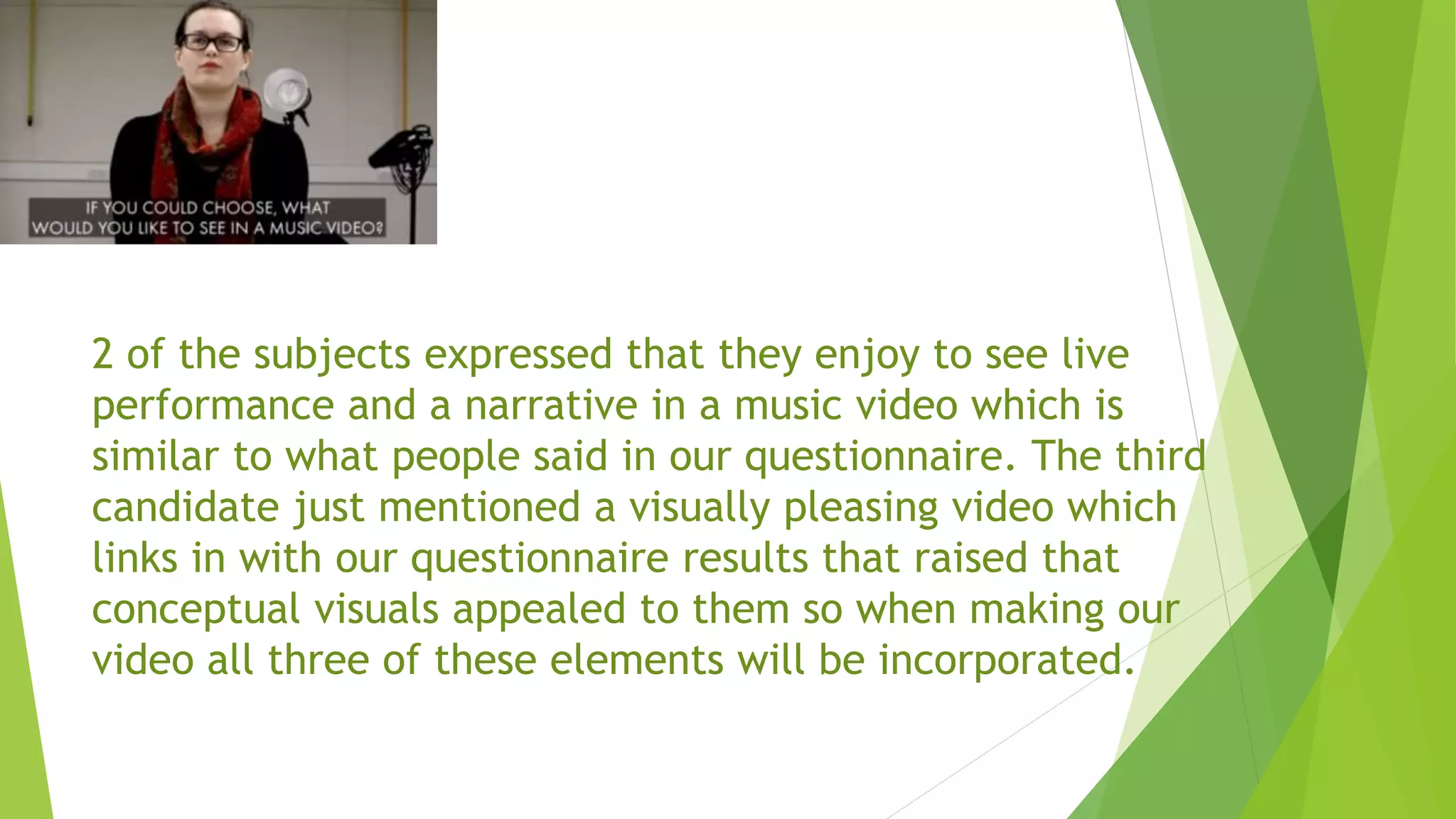 2 of the subjects expressed that they enjoy to see live
performance and a narrative in a music video which is
similar to what people said in our questionnaire. The third
candidate just mentioned a visually pleasing video which
links in with our questionnaire results that raised that
conceptual visuals appealed to them so when making our
video all three of these elements will be incorporated.
 