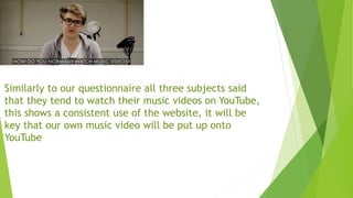 Similarly to our questionnaire all three subjects said
that they tend to watch their music videos on YouTube,
this shows a consistent use of the website, it will be
key that our own music video will be put up onto
YouTube
 