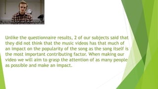 Unlike the questionnaire results, 2 of our subjects said that
they did not think that the music videos has that much of
an impact on the popularity of the song as the song itself is
the most important contributing factor. When making our
video we will aim to grasp the attention of as many people
as possible and make an impact.
 