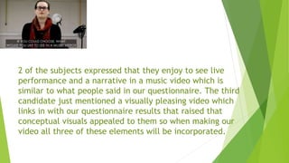 2 of the subjects expressed that they enjoy to see live
performance and a narrative in a music video which is
similar to what people said in our questionnaire. The third
candidate just mentioned a visually pleasing video which
links in with our questionnaire results that raised that
conceptual visuals appealed to them so when making our
video all three of these elements will be incorporated.
 