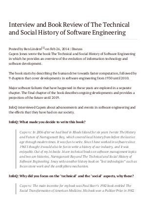 Interview and Book Review of The Technical
and Social History of Software Engineering
Posted by Ben Linders[1] on Feb 26, 2014 | Discuss
Capers Jones wrote the book The Technical and Social History of Software Engineering
in which he provides an overview of the evolution of information technology and
software development.
The book starts by describing the human drive towards faster computation, followed by
9 chapters that cover developments in software engineering from 1930 until 2010.
Major software failures that have happened in these years are explored in a separate
chapter. The final chapter of the book describes ongoing developments and provides a
projection of the future until 2019.
InfoQ interviewed Capers about advancements and events in software engineering and
the effects that they have had on our society.
InfoQ: What made you decide to write this book?
Capers: In 2006 after we had lived in Rhode Island for six years I wrote The History
and Future of Narragansett Bay, which covered local history from before the last ice
age through modern times. It was fun to write. Since I have worked in software since
1965 I thought it would also be fun to write a history of our industry, and it was
enjoyable. Out of my 16 books 14 are technical books on software management topics
and two are histories, Narragansett Bay and The Technical and Social History of
Software Engineering. I may write another history book on “lost technologies” such as
Incan stone work and the antikythera mechanism.
InfoQ: Why did you focus on the "technical" and the "social" aspects, why these?
Capers: The main incentive for my book was Paul Starr’s 1982 book entitled The
Social Transformation of American Medicine. His book won a Pulitzer Prize in 1982.

 