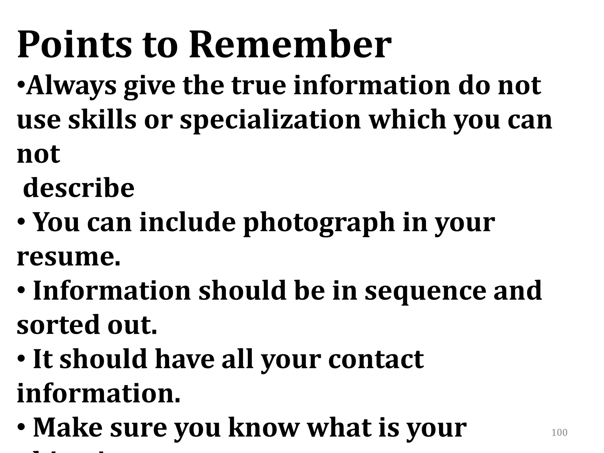 100
Points to Remember
•Always give the true information do not
use skills or specialization which you can
not
describe
• You can include photograph in your
resume.
• Information should be in sequence and
sorted out.
• It should have all your contact
information.
• Make sure you know what is your
 