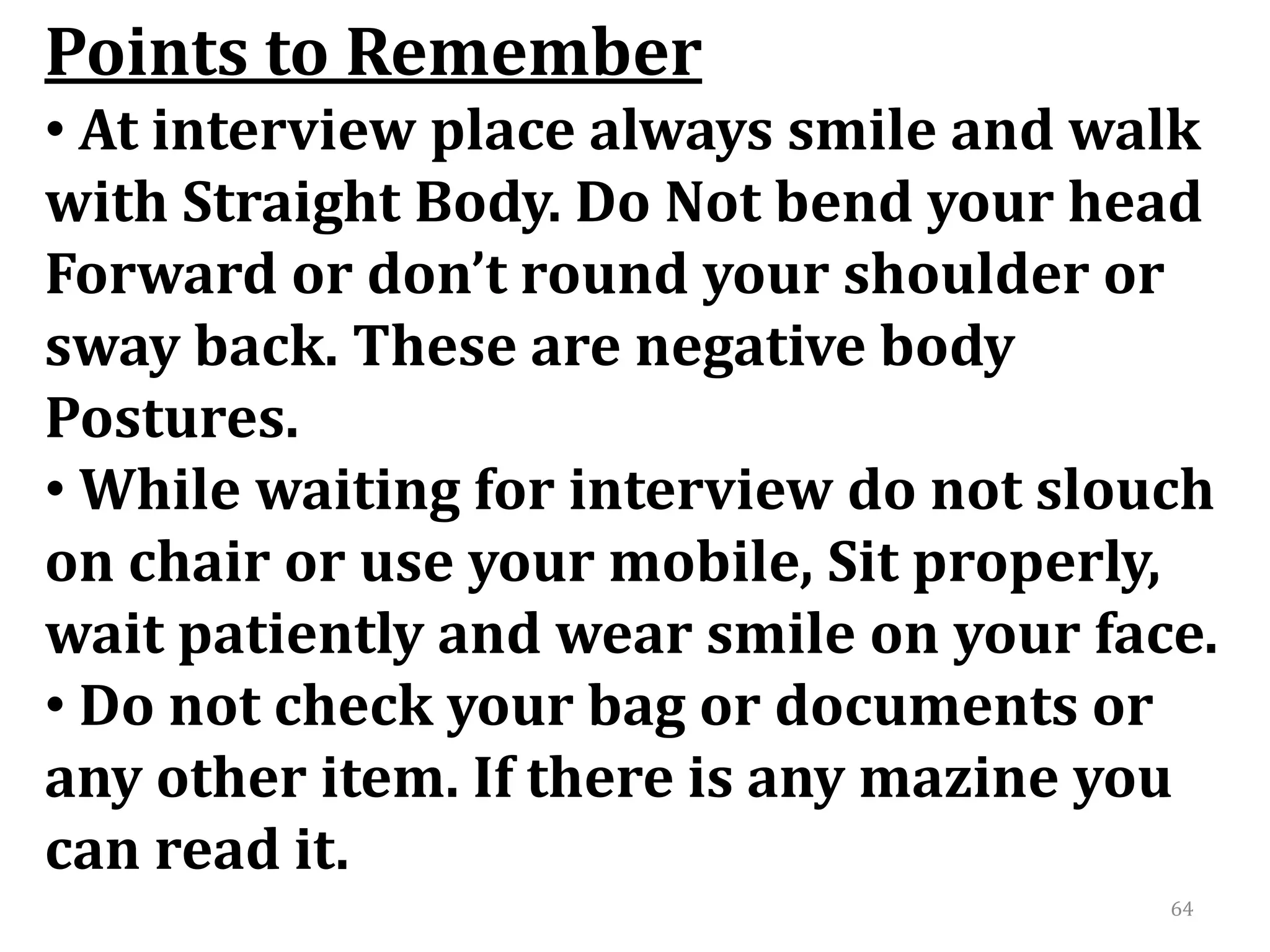 64
Points to Remember
• At interview place always smile and walk
with Straight Body. Do Not bend your head
Forward or don’t round your shoulder or
sway back. These are negative body
Postures.
• While waiting for interview do not slouch
on chair or use your mobile, Sit properly,
wait patiently and wear smile on your face.
• Do not check your bag or documents or
any other item. If there is any mazine you
can read it.
 