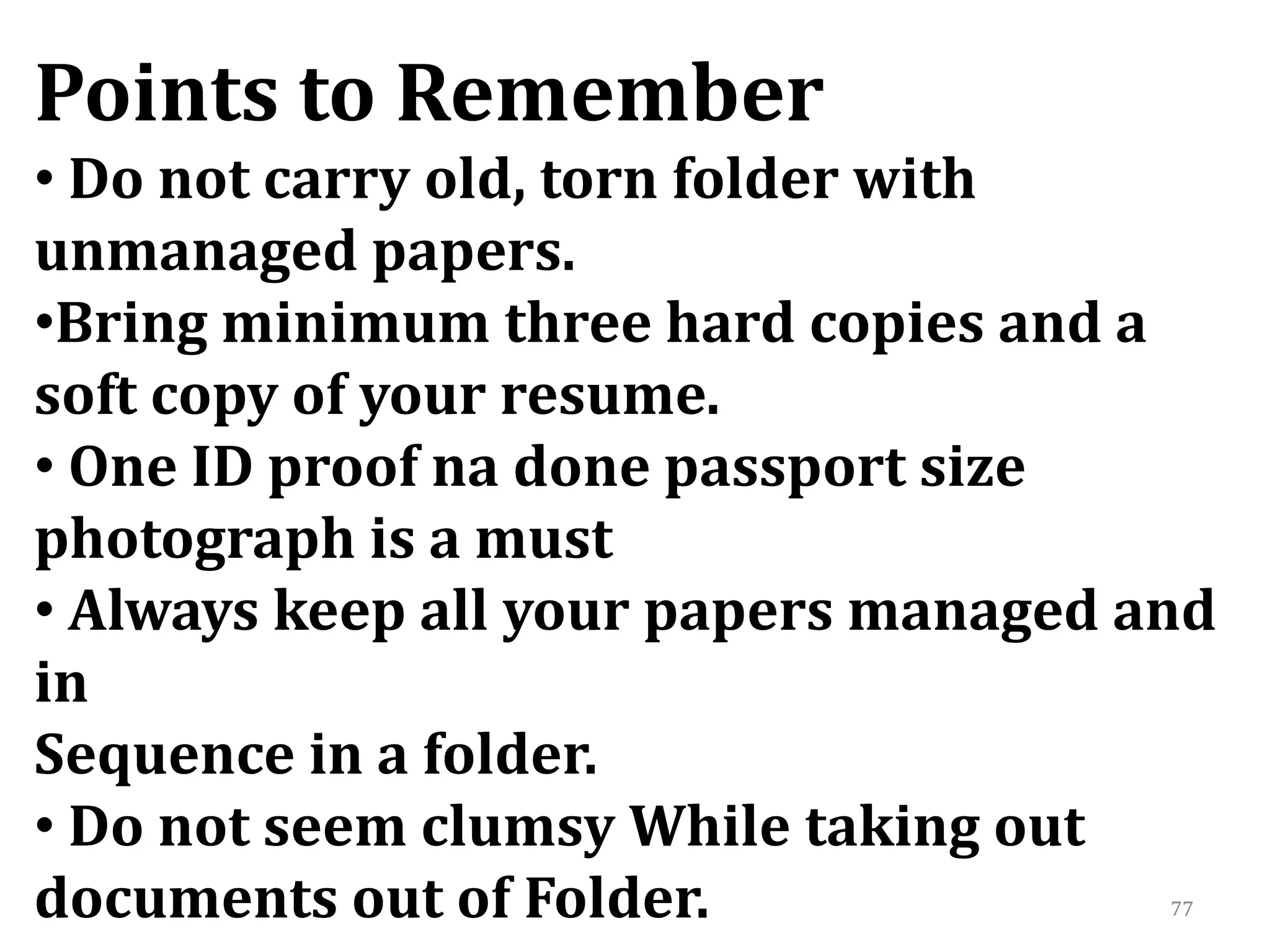 77
Points to Remember
• Do not carry old, torn folder with
unmanaged papers.
•Bring minimum three hard copies and a
soft copy of your resume.
• One ID proof na done passport size
photograph is a must
• Always keep all your papers managed and
in
Sequence in a folder.
• Do not seem clumsy While taking out
documents out of Folder.
 