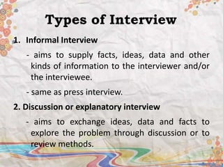 Types of Interview 
1. Informal Interview 
- aims to supply facts, ideas, data and other 
kinds of information to the interviewer and/or 
the interviewee. 
- same as press interview. 
2. Discussion or explanatory interview 
- aims to exchange ideas, data and facts to 
explore the problem through discussion or to 
review methods. 
 