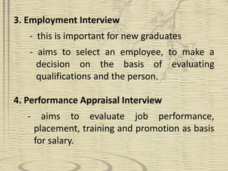 3. Employment Interview 
- this is important for new graduates 
- aims to select an employee, to make a 
decision on the basis of evaluating 
qualifications and the person. 
4. Performance Appraisal Interview 
- aims to evaluate job performance, 
placement, training and promotion as basis 
for salary. 
 