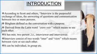Contoso
S u i t e s
INTRODUCTION
According to Scott and others, “Interview is the purposeful
exchange of ideas, the answering of questions and communication
between two or more persons.
 Bingham defined as the conversation with a purpose.
 Derived from the Latin word “entre voir” which means to see
each other.
It has min. two person ,i.e., interviewer and interviewee.
Interview consist of two words “inter” and “view” which means
between view or see each other.
It can be individual, in group etc.
3
 