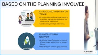 Contoso
S u i t e s
BASED ON THE PLANNING INVOLVED
.
. 7
A STRUCTURED INTERVIEW OR
FORMAL
• Traditional form of interview in which
questions are in standard format and
same will be asked to all.
• Used in entry level job interviews.
AN UNSTRUCTURED
INTERVIEW
• A definite idea of question is in mind
of interviewer and it is not in proper
format.
• Mid level jobs for managing position.
 