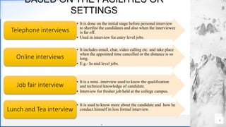 Contoso
S u i t e s
BASED ON THE FACILITIES OR
SETTINGS
.
. 9
• It is done on the initial stage before personal interview
to shortlist the candidates and also when the interviewee
is far off.
• Used in interview for entry level jobs.
Telephone interviews
• It includes email, chat, video calling etc. and take place
when the appointed time cancelled or the distance is so
long.
• E.g.- In mid level jobs.
Online interviews
• It is a mini- interview used to know the qualification
and technical knowledge of candidate.
• Interview for fresher job held at the college campus.
Job fair interview
• It is used to know more about the candidate and how he
conduct himself in less formal interview.Lunch and Tea interview
 