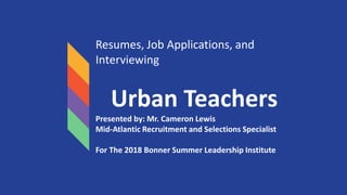 Resumes, Job Applications, and
Interviewing
Urban Teachers
Presented by: Mr. Cameron Lewis
Mid-Atlantic Recruitment and Selections Specialist
For The 2018 Bonner Summer Leadership Institute
 