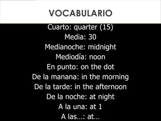 Cuarto: quarter (15)
Media: 30
Medianoche: midnight
Mediodía: noon
En punto: on the dot
De la manana: in the morning
De la tarde: in the afternoon
De la noche: at night
A la una: at 1
A las…: at…
VOCABULARIO
 