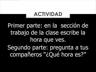 Primer parte: en la sección de
trabajo de la clase escribe la
hora que ves.
Segundo parte: pregunta a tus
compañeros “¿Qué hora es?”
ACTIVIDAD
 