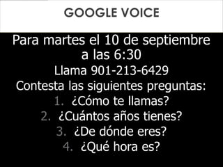 Para martes el 10 de septiembre
a las 6:30
Llama 901-213-6429
Contesta las siguientes preguntas:
1. ¿Cómo te llamas?
2. ¿Cuántos años tienes?
3. ¿De dónde eres?
4. ¿Qué hora es?
GOOGLE VOICE
 
