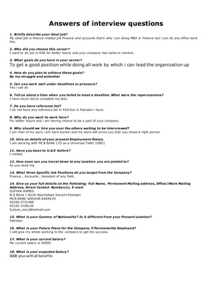 Answers of interview questions
1. Briefly describe your ideal job?
My ideal job is finance related job Finance and accounts that's why i am doing MBA in Finance but i can do any office work
too.
2. Why did you choose this career?
I want to do job in KSA for better future and your company has name in market.
3. What goals do you have in your career?
To get a good position while doing all work by which i can lead the organization up
4. How do you plan to achieve these goals?
By my struggle and potential.
5. Can you work well under deadlines or pressure?
Yes i can do
6. Tell us about a time when you failed to meet a deadline. What were the repercussions?
I have never fail to complete my task.
7. Do you have reference list?
I do not have any reference list in KSA but in Pakistan i have.
8. Why do you want to work here?
For better future and i am having chance to be a part of your company.
9. Why should we hire you over the others waiting to be interviewed?
I am man of my work i am hard worker and my work will prove you that you chose a right person
10. Give us details of your present Employment Status.
I am working with MCB BANK LTD as a Universal Teller (GBO)
11. Have you been to U.A.E before?
I visited.
12. How soon can you travel down to any Location you are posted to?
As you need me.
13. What three Specific Job Positions do you target from the Company?
Finance , Accounts , Assistant of any field.
14. Give us your full details on the Following; Full Name, Permanent Mailing address, Office/Work Mailing
Address, Direct Contact Number(s), E-mail.
SUFYAN AHMED
B-6 Block J North Nazimabad Karachi Pakistan
MCB BANK SADDAR KARACHI
92346-2731488
92335-3108130
Sufyan_me1@hotmail.com
15. What is your Country of Nationality? Is it different from your Present Location?
Pakistan
16. What is your Future Plans for the Company if Permanently Employed?
I will give my whole working to the company to get the success.
17. What is your current Salary?
My current salary is 25000.
18. What is your expected Salary?
6000 pluswithall benefits
 