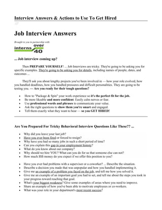 Interview Answers & Actions to Use To Get Hired
Job Interview Answers
Brought to you in partnership with:
... Job interview coming up?
Then PREPARE YOURSELF! ... Job Interviews are tricky. They're going to be asking you for
specific examples. They're going to be asking you for details, including names of people, dates, and
outcomes ...
They'll ask you about lengthy projects you've been involved in — how your role evolved, how
you handled deadlines, how you handled pressures and difficult personalities. They are going to be
testing you. — Are you ready for their tough questions?
• How to "Package & Spin" your work experience so it's the perfect fit for the job.
• Be more likeable and more confident. Easily calm nerves or fear.
• Use professional words and phrases to communicate your value.
• Ask the right questions to show them you're smart and engaged.
• Tell them exactly what they want to hear — so you GET HIRED!
Are You Prepared For Tricky Behavioral Interview Questions Like These?? ...
• Why did you leave your last job?
• Have you ever been fired or forced to resign?
• Why have you had so many jobs in such a short period of time?
• Can you explain this gap in your employment history?
• What do you know about our company?
• Why should we hire YOU? What can you do for us that someone else can not?
• How much $$$ money do you expect if we offer this position to you?
• Have you ever had problems with a supervisor or a coworker? ... Describe the situation.
• Describe a decision you made that was unpopular and how you handled implementing it.
• Give me an example of a problem you faced on the job, and tell me how you solved it.
• Give me an example of an important goal you had to set, and tell me about the steps you took in
your progress toward reaching that goal.
• What's your biggest weakness? Give some examples of areas where you need to improve.
• Share an example of how you've been able to motivate employees or co-workers.
• What was your role in your department's most recent success?
 