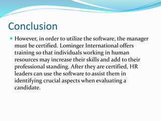Conclusion
 However, in order to utilize the software, the manager
must be certified. Lominger International offers
training so that individuals working in human
resources may increase their skills and add to their
professional standing. After they are certified, HR
leaders can use the software to assist them in
identifying crucial aspects when evaluating a
candidate.
 