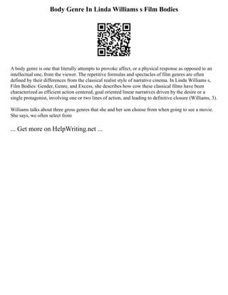 Body Genre In Linda Williams s Film Bodies
A body genre is one that literally attempts to provoke affect, or a physical response as opposed to an
intellectual one, from the viewer. The repetitive formulas and spectacles of film genres are often
defined by their differences from the classical realist style of narrative cinema. In Linda Williams s,
Film Bodies: Gender, Genre, and Excess, she describes how cow these classical films have been
characterized as efficient action centered, goal oriented linear narratives driven by the desire or a
single protagonist, involving one or two lines of action, and leading to definitive closure (Williams, 3).
Williams talks about three gross genres that she and her son choose from when going to see a movie.
She says, we often select from
... Get more on HelpWriting.net ...
 