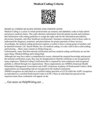 Medical Coding Criteria
MEDICAL CODING QUALIFICATIONS AND CERTIFICATION
Medical Coding is a career in which professionals use numeric and alphabetic codes to help submit
and process medical claims. The coder abstracts information from the patient records and combines
that information with coding guidelines to assign the right code for the information provided by
physicians, hospitals, and other healthcare professionals. Insurance companies look at these codes to
understand the diagnosis, treatment, and prescriptions for proper payment of these services.
Accordingly, the medical coding profession requires a worker to have a strong grasp of numbers and
be detailed oriented. (AC Search Media, Inc.) In medical coding, it is also vital to have solid reading
and listening ... Show more content on Helpwriting.net ...
Unfortunately, many find that national certification and true medical coding certification are not the
same thing. (Medical Billing and Coding.Org)
Although one may have taken a comprehensive course, obtained the required knowledge and passed
the national certification exam, they may be disappointed to find the certificate is not recognized by
many employers. Medical Coding Certification that is required by most employers and recognized
globally is offered through two organizations. These organizations are AHIMA (American Health
Information Management Association) and AAPC (American Academy of Professional Coders). Both
organizations are longstanding and are recognized in the medical community.
AHIMA recognizes an individual as a certified coding specialist or (CCS) while the AAPC recognizes
an individual as a certified Professional Coder or (CPC). Once an individual has passed on the
required exams these credentials will appear on the
... Get more on HelpWriting.net ...
 