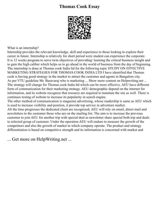 Thomas Cook Essay
What is an internship?
Internship provides the relevant knowledge, skill and experience to those looking to explore their
career in future. Internship is relatively for short period were student can experience the corporate.
It is 12 weeks program to serve twin objectives of providing/ learning the critical business insight and
to gain the high caliber which helps us to go ahead in the world of business from the day of beginning.
The internship is done at Thomas cook India ltd for the following topic STUDY ON EFFECTIVE
MARKETING STRATEGIES FOR THOMAS COOK INDIA LTD I have identified that Thomas
cook is having good strategy in the market to attract the customer and agents in Bangalore city.
As per VTU guideline Mr. Basavaraj who is marketing ... Show more content on Helpwriting.net ...
The strategy will change for Thomas cook India ltd which can be more effective. AEU have different
form of communication for their marketing strategy. AEU demographic depend on the internet for
information, and its website recognize that resource are required to maintain the site as well. There is
continues testing of website to increase its popularity in search engine.
The other method of communication is magazine advertising, whose readership is same as AEU which
is used to increase visibility and position, it provide top service in adventure market.
AS the time progresses the dedicated client are recognized, AEU will rely on email, direct mail and
newsletters to the customer those who are on the mailing list. The aim is to increase the previous
customer to join AEU for another trip with special deal as newsletter share special both trip and deals
to selected group of customer. Under the operation AEU will endure to measure the growth of the
competitors and also the growth of market in which company operate. The product and strategy
differentiation is based on competitive strength and its information is concerned with market and
... Get more on HelpWriting.net ...
 