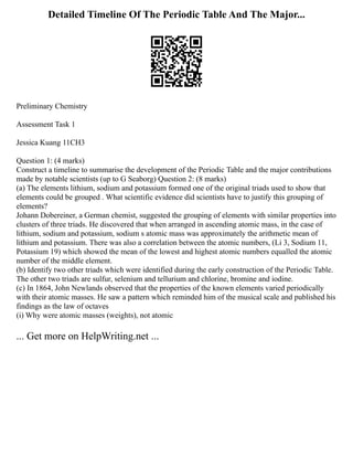Detailed Timeline Of The Periodic Table And The Major...
Preliminary Chemistry
Assessment Task 1
Jessica Kuang 11CH3
Question 1: (4 marks)
Construct a timeline to summarise the development of the Periodic Table and the major contributions
made by notable scientists (up to G Seaborg) Question 2: (8 marks)
(a) The elements lithium, sodium and potassium formed one of the original triads used to show that
elements could be grouped . What scientific evidence did scientists have to justify this grouping of
elements?
Johann Dobereiner, a German chemist, suggested the grouping of elements with similar properties into
clusters of three triads. He discovered that when arranged in ascending atomic mass, in the case of
lithium, sodium and potassium, sodium s atomic mass was approximately the arithmetic mean of
lithium and potassium. There was also a correlation between the atomic numbers, (Li 3, Sodium 11,
Potassium 19) which showed the mean of the lowest and highest atomic numbers equalled the atomic
number of the middle element.
(b) Identify two other triads which were identified during the early construction of the Periodic Table.
The other two triads are sulfur, selenium and tellurium and chlorine, bromine and iodine.
(c) In 1864, John Newlands observed that the properties of the known elements varied periodically
with their atomic masses. He saw a pattern which reminded him of the musical scale and published his
findings as the law of octaves
(i) Why were atomic masses (weights), not atomic
... Get more on HelpWriting.net ...
 