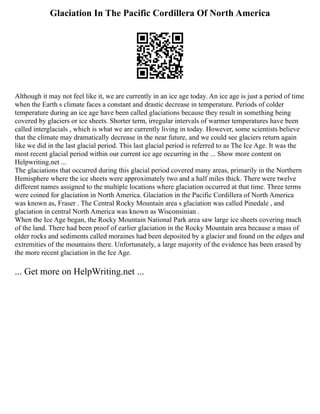 Glaciation In The Pacific Cordillera Of North America
Although it may not feel like it, we are currently in an ice age today. An ice age is just a period of time
when the Earth s climate faces a constant and drastic decrease in temperature. Periods of colder
temperature during an ice age have been called glaciations because they result in something being
covered by glaciers or ice sheets. Shorter term, irregular intervals of warmer temperatures have been
called interglacials , which is what we are currently living in today. However, some scientists believe
that the climate may dramatically decrease in the near future, and we could see glaciers return again
like we did in the last glacial period. This last glacial period is referred to as The Ice Age. It was the
most recent glacial period within our current ice age occurring in the ... Show more content on
Helpwriting.net ...
The glaciations that occurred during this glacial period covered many areas, primarily in the Northern
Hemisphere where the ice sheets were approximately two and a half miles thick. There were twelve
different names assigned to the multiple locations where glaciation occurred at that time. Three terms
were coined for glaciation in North America. Glaciation in the Pacific Cordillera of North America
was known as, Fraser . The Central Rocky Mountain area s glaciation was called Pinedale , and
glaciation in central North America was known as Wisconsinian .
When the Ice Age began, the Rocky Mountain National Park area saw large ice sheets covering much
of the land. There had been proof of earlier glaciation in the Rocky Mountain area because a mass of
older rocks and sediments called moraines had been deposited by a glacier and found on the edges and
extremities of the mountains there. Unfortunately, a large majority of the evidence has been erased by
the more recent glaciation in the Ice Age.
... Get more on HelpWriting.net ...
 