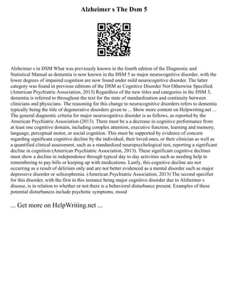 Alzheimer s The Dsm 5
Alzheimer s in DSM What was previously known in the fourth edition of the Diagnostic and
Statistical Manual as dementia is now known in the DSM 5 as major neurocognitive disorder, with the
lower degrees of impaired cognition are now found under mild neurocognitive disorder. The latter
category was found in previous editions of the DSM as Cognitive Disorder Not Otherwise Specified.
(American Psychiatric Association, 2013) Regardless of the new titles and categories in the DSM 5,
dementia is referred to throughout the text for the state of standardization and continuity between
clinicians and physicians. The reasoning for this change to neurocognitive disorders refers to dementia
typically being the title of degenerative disorders given to ... Show more content on Helpwriting.net ...
The general diagnostic criteria for major neurocognitive disorder is as follows, as reported by the
American Psychiatric Association (2013). There must be a a decrease in cognitive performance from
at least one cognitive domain, including complex attention, executive function, learning and memory,
language, perceptual motor, or social cognition. This must be supported by evidence of concern
regarding significant cognitive decline by the individual, their loved ones, or their clinician as well as
a quantified clinical assessment, such as a standardized neuropsychological test, reporting a significant
decline in cognition (American Psychiatric Association, 2013). These significant cognitive declines
must show a decline in independence through typical day to day activities such as needing help in
remembering to pay bills or keeping up with medications. Lastly, this cognitive decline are not
occurring as a result of delirium only and are not better evidenced as a mental disorder such as major
depressive disorder or schizophrenia. (American Psychiatric Association, 2013) The second specifier
for this disorder, with the first in this instance being major cognitive disorder due to Alzheimer s
disease, is in relation to whether or not there is a behavioral disturbance present. Examples of these
potential disturbances include psychotic symptoms, mood
... Get more on HelpWriting.net ...
 