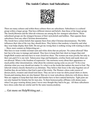 The Amish Culture And Subcultures
There are many cultures and within those cultures there are subcultures. Subcultures is a cultural
group within a larger group. That have different interest and beliefs. than those of the larger group.
The Amish,Mormon and the Jehovah witnesses are among the few strangest subcultures. These
subcultural groups are the strangest because of their style,beliefs and hobbies. That separate these
subcultures from any other Christian denomination.
The Amish have certain beliefs that separate them from other Christian denominations. The bible
influences their idea of the way they should dress. They believe that modesty is humility and what
they wear helps display their faith. Do not get me wrong there is nothing wrong with wanting to dress
... Show more content on Helpwriting.net ...
Men have to wear wrinkle resistant suits and white shirts that are polyster .No cotton allowed? Men
hair has to be easy to manage and natural. They have to keep their hair short no longer than mid
length.Both women and men have to wear closed toe shoes. The women can wear jewelry but only in
their ears,and if it is one inch. Tattoos,nose rings and backpacks, cowboy boots and suede shoes are
not allowed. Where is the freedom of expression ? the mormons worry about their appearance so
much,unlike other denominations. what about the common saying come as you are? To be a true
christian what you wear should not matter. It s what is on the inside that matters the most to God. The
Jehovah witness classify themselves as christians. They believe that Jesus is the only begotten son of
God,but they do not believe that God is part of the trinity. The Women s dress code consist of
dresses,skirts, sweaters and closed toed shoes. They are not to wear tee shirts,casual shirts or shorts.
Sweats,and running shoes are also banned. Men are to wear suits,dressy shirts,ties with dressy shoes.
Men are suppose to keep their hair short and females have to have natural hairstyles. Tight jeans are
not only banned for females but for men also. To them homosexuality affiliates with skinny jeans .
when I see guys wearing skinny jeans I never once thought they had to be gay . All these subcultures
have dress codes that are similar and for the same reasons,modesty.
... Get more on HelpWriting.net ...
 