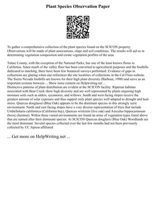 Plant Species Observation Paper
To gather a comprehensive collection of the plant species found on the SCICON property.
Observations will be made of plant associations, slope and soil conditions. The results will aid us in
determining vegetation composition and create vegetation profiles of the area.
Tulare County, with the exception of the National Parks, has one of the least known floras in
California. Since much of the valley floor has been converted to agricultural purposes and the foothills
dedicated to ranching, there have been few botanical surveys performed. Evidence of gaps in
collections are glaring when one references the site localities of collections in the Cal Flora website.
The Sierra Nevada foothills are known for their high plant diversity (Barbour, 1990) and serve as an
important ecotone between ... Show more content on Helpwriting.net ...
Distinctive patterns of plant distribution are evident at the SCICON facility. Riparian habitats
associated with Bear Creek show high diversity and are well represented by plants requiring high
moisture soils such as alders, sycamores, and willows. South and west facing slopes receive the
greatest amount of solar exposure and thus support only plant species well adapted to drought and heat
stress. Quercus douglassii (Blue Oak) appears to be the dominant species in this strongly xeric
environment. North and east facing slopes have a very diverse representation of trees that include
Umbellularia californica (California bay), Quercus wislizeni (live oak) and Aesculus hippocastanum
(horse chestnut). Within these varied environments are found an array of vegetation types listed above
that are named after their dominant species. At SCICON Quercus douglasii (Blue Oak) Woodlands are
the most dominant. Several species collected over the last few months had not been previously
collected by UC Jepson affiliated
... Get more on HelpWriting.net ...
 