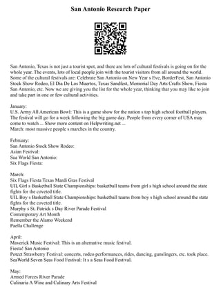 San Antonio Research Paper
San Antonio, Texas is not just a tourist spot, and there are lots of cultural festivals is going on for the
whole year. The events, lots of local people join with the tourist visitors from all around the world.
Some of the cultural festivals are: Celebrate San Antonio on New Year s Eve, BorderFest, San Antonio
Stock Show Rodeo, El Dia De Los Muertos, Texas Sandfest, Memorial Day Arts Crafts Show, Fiesta
San Antonio, etc. Now we are giving you the list for the whole year, thinking that you may like to join
and take part in one or few cultural activities.
January:
U.S. Army All American Bowl: This is a game show for the nation s top high school football players.
The festival will go for a week following the big game day. People from every corner of USA may
come to watch ... Show more content on Helpwriting.net ...
March: most massive people s marches in the country.
February:
San Antonio Stock Show Rodeo:
Asian Festival:
Sea World San Antonio:
Six Flags Fiesta:
March:
Six Flags Fiesta Texas Mardi Gras Festival
UIL Girl s Basketball State Championships: basketball teams from girl s high school around the state
fights for the coveted title.
UIL Boy s Basketball State Championships: basketball teams from boy s high school around the state
fights for the coveted title.
Murphy s St. Patrick s Day River Parade Festival
Contemporary Art Month
Remember the Alamo Weekend
Paella Challenge
April:
Maverick Music Festival: This is an alternative music festival.
Fiesta! San Antonio
Poteet Strawberry Festival: concerts, rodeo performances, rides, dancing, gunslingers, etc. took place.
SeaWorld Seven Seas Food Festival: It s a Seas Food Festival.
May:
Armed Forces River Parade
Culinaria A Wine and Culinary Arts Festival
 