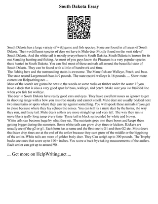South Dakota Essay
South Dakota has a large variety of wild game and fish species. Some are found in all areas of South
Dakota. The two different species of deer we have is Mule deer Mostly found on the west side of
South Dakota. And the white tail is mostly everywhere is South Dakota. South Dakota is known for its
out Standing hunting and fishing. As most of you guys know the Pheasant is a very popular species
thats hunted in South Dakota. You can find most of these animals all around the beautiful state of
South Dakota. They can be found with a little of handwork and time.
The fishing here and the surrounding states is awesome. The Mane fish are Walleye, Perch, and bass.
The state record Largemouth bass is 9 pounds. The state record walleye is 16 pounds. ... Show more
content on Helpwriting.net ...
Most of the search are gonna be next to the weeds or some rocks or timber under the water. If you
have a dock that is also a very good spot for bass, walleye, and perch. Make sure you use braided line
when you fish for walleye.
The deer in South Dakota have really good ears and eyes. They have excellent noses so ignorer to get
in shooting range with a bow you must be sneaky and cannot smell. Mule deer are usually bedded next
two mountains or spots where they can lay against something. You will spook these animals if you get
to close because where they lay echoes the noises. You can tell its a mule deer by the horns, the way
they run, and there tail. Mule deers antlers are more straight up and very tall. The way they run is
more like a really long jump every time. There tail in black surrounded by white and brown.
White tails can become huge by what they eat. The nutrients goes into there horns and keeps them
getting bigger during the summers. Some white tails can grow drop tines or kickers. Kickers are
usually are of the g2 or g1. Each horn has a name and the first one is G1 and then G2 etc. Most deers
that have drop tines are at the end of the antler because they cant grow of the middle or the biggining
of the antler. White tails are more of golden body deer. They Can weigh up to 300 pounds. The Trophy
bucks are ones that score up to 190+ inches. You score a buck bye taking measurements of the antlers.
Each antler can get up to around 90
... Get more on HelpWriting.net ...
 