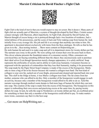 Marxist Criticism In David Fincher s Fight Club
Fight Club is the kind of movie that you would expect to stay on screen. But it doesn t. Many parts of
fight club are actually part of Marxism, a system of thought developed by Karl Marx. Certain scenes
connect strongly with Marxism, albeit imperfectly. In Fight Club, directed by David Fincher, the
Marxist thought of excess being a sin is portrayed through Jack s two locations of residence, Jack s
initial defense of his possessions, and the scene of Jack and Tyler making soap from human fat. Jack
initially lives a very average life. His job and life is so average that anybody can relate to him. His
apartment is decorated almost exclusively with items from the Ikea catalogue. He tells us that he has
given in to the ...Ikea nesting instinct. ... Show more content on Helpwriting.net ...
He stole human fat and used it to make soap and sell it to department stores for twenty dollars per bar.
The narrator sees irony in this profit: We were selling rich women their own fat asses back to them .
This clever scheme presents the fraudulent nature of a consumer society. Often, consumers are
convinced they are buying something different than the object; they unconsciously seek to purchase
their ideal selves Even though liposuction merely changes appearance, it is solely artificial. Soap
represents the artificiality of society and its ability to wash away humanity. Consumers become so
engrossed with the spectacle of commodities that they lose their humanity, trading it for possessions.
The soap made by the Paper Street Soap Company is made of the excess of the bourgeoisie. Marla
asks to store a bag of fat in his freezer because she wanted a collagen trust fund: The best kind of
collagen is your own fat, sucked out of your thighs, processed and cleaned and injected back into your
lips. This stuff in the fridge at home, it was Marla s collagen trust fund. The fat comes from her
mother, someone who can afford to do this. Only a member of the bourgeoisie would engage in such
an activity, because only a member of the bourgeoisie would afford to be able to do so. Tyler/the
narrator scavenge through medical waste dumps to find more bags of human fat which they can turn
into soap. The creation of the soap is made from the excess of the bourgeoisie. The bourgeoisie in this
aspect is reabsorbing their own excess and practicing excess at the same time, by paying twenty
dollars for soap. In turn, he sells the soap to Nordstrom s at twenty dollars per bar, an exorbitant price
for something so basic that only a member of the bourgeoisie could afford to pay. To make matters
more ironic, customers say that it is the best soap
... Get more on HelpWriting.net ...
 
