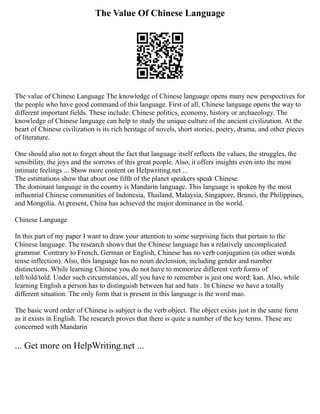 The Value Of Chinese Language
The value of Chinese Language The knowledge of Chinese language opens many new perspectives for
the people who have good command of this language. First of all, Chinese language opens the way to
different important fields. These include: Chinese politics, economy, history or archaeology. The
knowledge of Chinese language can help to study the unique culture of the ancient civilization. At the
heart of Chinese civilization is its rich heritage of novels, short stories, poetry, drama, and other pieces
of literature.
One should also not to forget about the fact that language itself reflects the values, the struggles, the
sensibility, the joys and the sorrows of this great people. Also, it offers insights even into the most
intimate feelings ... Show more content on Helpwriting.net ...
The estimations show that about one fifth of the planet speakers speak Chinese.
The dominant language in the country is Mandarin language. This language is spoken by the most
influential Chinese communities of Indonesia, Thailand, Malaysia, Singapore, Brunei, the Philippines,
and Mongolia. At present, China has achieved the major dominance in the world.
Chinese Language
In this part of my paper I want to draw your attention to some surprising facts that pertain to the
Chinese language. The research shows that the Chinese language has a relatively uncomplicated
grammar. Contrary to French, German or English, Chinese has no verb conjugation (in other words
tense inflection). Also, this language has no noun declension, including gender and number
distinctions. While learning Chinese you do not have to memorize different verb forms of
tell/told/told. Under such circumstances, all you have to remember is just one word: kan. Also, while
learning English a person has to distinguish between hat and hats . In Chinese we have a totally
different situation. The only form that is present in this language is the word mao.
The basic word order of Chinese is subject is the verb object. The object exists just in the same form
as it exists in English. The research proves that there is quite a number of the key terms. These are
concerned with Mandarin
... Get more on HelpWriting.net ...
 