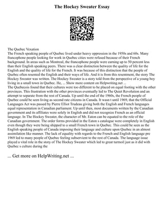 The Hockey Sweater Essay
The Quebec Vexation
The French speaking people of Quebec lived under heavy oppression in the 1950s and 60s. Many
francophone people looking for work in Quebec cities were refused because of their French
background. In areas such as Montreal, the francophone people were earning up to 50 percent less
than their English speaking peers. There was a clear distinction between the quality of life for the
English and the quality of life for the French. It was because of this distinction that the people of
Quebec often resented the English and their ways of life. And it is from this resentment, the story The
Hockey Sweater was written. The Hockey Sweater is a story told from the perspective of a young boy
living in a small town in Quebec. He, ... Show more content on Helpwriting.net ...
The Quebecois found that their cultures were too different to be placed on equal footing with the other
provinces. This frustration with the other provinces eventually led to The Quiet Revolution and an
attempt to separate from the rest of Canada. Up until the end of the 1960s, the French people of
Quebec could be seen living as second rate citizens in Canada. It wasn t until 1969, that the Official
Languages Act was passed by Pierre Elliot Trudeau giving both the English and French languages
equal representation in Canadian parliament. Up until then, most documents written by the Canadian
government and its affiliates were solely in English and did not recognize French as an official
language. In The Hockey Sweater, the character of Mr. Eaton can be equated to the role of the
Canadian government. The order forms provided in the Eaton s catalogue were completely in English
even though they were being shipped to a small French town in Quebec. This could be seen as the
English speaking people of Canada imposing their language and culture upon Quebec in an almost
assimilation like manner. The lack of equality with regards to the French and English language pre
1969 led to many people of Quebec feeling subservient to the rest of Canada. The language issue
played a vital role in the story of The Hockey Sweater which led to great turmoil just as it did with
Quebec s culture during the
... Get more on HelpWriting.net ...
 