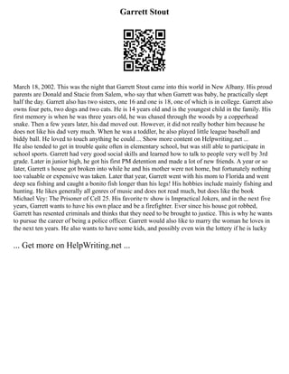 Garrett Stout
March 18, 2002. This was the night that Garrett Stout came into this world in New Albany. His proud
parents are Donald and Stacie from Salem, who say that when Garrett was baby, he practically slept
half the day. Garrett also has two sisters, one 16 and one is 18, one of which is in college. Garrett also
owns four pets, two dogs and two cats. He is 14 years old and is the youngest child in the family. His
first memory is when he was three years old, he was chased through the woods by a copperhead
snake. Then a few years later, his dad moved out. However, it did not really bother him because he
does not like his dad very much. When he was a toddler, he also played little league baseball and
biddy ball. He loved to touch anything he could ... Show more content on Helpwriting.net ...
He also tended to get in trouble quite often in elementary school, but was still able to participate in
school sports. Garrett had very good social skills and learned how to talk to people very well by 3rd
grade. Later in junior high, he got his first PM detention and made a lot of new friends. A year or so
later, Garrett s house got broken into while he and his mother were not home, but fortunately nothing
too valuable or expensive was taken. Later that year, Garrett went with his mom to Florida and went
deep sea fishing and caught a bonito fish longer than his legs! His hobbies include mainly fishing and
hunting. He likes generally all genres of music and does not read much, but does like the book
Michael Vey: The Prisoner of Cell 25. His favorite tv show is Impractical Jokers, and in the next five
years, Garrett wants to have his own place and be a firefighter. Ever since his house got robbed,
Garrett has resented criminals and thinks that they need to be brought to justice. This is why he wants
to pursue the career of being a police officer. Garrett would also like to marry the woman he loves in
the next ten years. He also wants to have some kids, and possibly even win the lottery if he is lucky
... Get more on HelpWriting.net ...
 