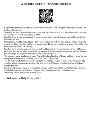 A Woman s Name Of The Kopp Chronicles
Chapter One February 23, 1843, 10 years before the events of An Immigrant American, Volume 1 of
the Kopp Chronicles.
Suddenly, the door of the carriage flung open, as it pulled up to the doors of the Mannheim Palace on
an early and cold February morning in 1843.
Karolina, I am so glad you are here! A young woman with brown disheveled hair said frantically as
she burst into tears.
I thought you would never get here. I don t know what to do with my hair, and my mother needs help
with the wedding, and they will be here any moment! Please hurry and come with me! She sobbed and
ran toward the doors of the palace.
Karolina Sorg, a pretty seventeen year old girl, and her mother Theresia surprised at the sudden stop
of the carriage and the loud outburst quickly recovered. They stepped out of the carriage and followed
her, breaking with all proper decorum as they entered the palace.
The woman s name was Princess Marie Amelie Elisabeth Karoline of Baden and that evening she was
marrying the Marquess of Hamilton, son of the Duke of Hamilton.
The previous day, her mother had sent an urgent message to Theresia to come to the palace and help
with last minute wedding preparations. She also suggested Theresia bring her daughter with her to
help the princess.
Karolina and Theresia traveled overnight by carriage and by train all the way to Mannheim from the
small village of Sulz, in the Grand Duchy of Baden, a distance of over 160 kilometers.
When they arrived early in the morning at the
... Get more on HelpWriting.net ...
 