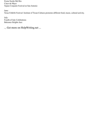 Fiesta Noche Del Rio
Cinco de Mayo
Tejano Conjunto Festival en San Antonio
June:
Texas Folklife Festival: Institute of Texan Cultures promotes different food, music, cultural activity.
July:
Fourth of July Celebrations
Balcones Heights Jazz
... Get more on HelpWriting.net ...
 