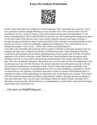 Essay On Analysis Penetration
In life, I have stated that I am willing to try almost anything. This is generally true, moreover, I love
new experiences and the insights that they give me, but there were a few activities that I was still
unwilling to try for a variety of reasons. I have always been curious about anal penetration. It was
always something that I said I would NEVER do, but there was still something that intrigued me about
it. Over the course of the last few years, I have slowly started to become more open to trying it. I
thought through my hesitations about it and realized that I felt as though it was predominantly societal
pressure not to do it, which was ultimately stopping me. Furthermore, I am a firm believer in not
letting other people s views on me ... Show more content on Helpwriting.net ...
I was able to be vulnerable and emotional with my partner. I felt like I could open up about what was
working and what wasn t without fear that they would become upset. I know deep down that they
would never get frustrated with me about something going wrong sexually, but I feel like it has been
ingrained in me to believe that they would. With the new found confidence that my partner and I
instilled in myself, we were able to end up trying anal penetration with a finger about three weeks
later. This was a wonderful experience. My partner gave me full control of what was happening. It was
an amazing way to try it for the first time. It is always important to trust the person you are with and
this experience reaffirmed my confidence in them. I haven t been that sexually comfortable with
another person in a long time. It is problematical in life to say that something is acceptable or not for
we each hold our own opinions. I do believe that when it comes to matters of the bedroom that it is
important to realize certain undertakings are absolutely none of our business as a society. There seems
to be this common misconception out there, perpetuated by a phrase, that puts pressure on people to
stay away from anal. This is an exit only! According to Morin (as cited in Nienke Van Dijk, 2013),
The taboo on anal sexuality, Morin believes, is accompanied by an ambivalence and emotional charge,
which makes this conversation too
... Get more on HelpWriting.net ...
 