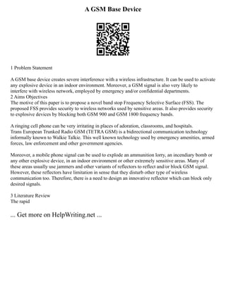 A GSM Base Device
1 Problem Statement
A GSM base device creates severe interference with a wireless infrastructure. It can be used to activate
any explosive device in an indoor environment. Moreover, a GSM signal is also very likely to
interfere with wireless network, employed by emergency and/or confidential departments.
2 Aims Objectives
The motive of this paper is to propose a novel band stop Frequency Selective Surface (FSS). The
proposed FSS provides security to wireless networks used by sensitive areas. It also provides security
to explosive devices by blocking both GSM 900 and GSM 1800 frequency bands.
A ringing cell phone can be very irritating in places of adoration, classrooms, and hospitals.
Trans European Trunked Radio GSM (TETRA GSM) is a bidirectional communication technology
informally known to Walkie Talkie. This well known technology used by emergency amenities, armed
forces, law enforcement and other government agencies.
Moreover, a mobile phone signal can be used to explode an ammunition lorry, an incendiary bomb or
any other explosive device, in an indoor environment or other extremely sensitive areas. Many of
these areas usually use jammers and other variants of reflectors to reflect and/or block GSM signal.
However, these reflectors have limitation in sense that they disturb other type of wireless
communication too. Therefore, there is a need to design an innovative reflector which can block only
desired signals.
3 Literature Review
The rapid
... Get more on HelpWriting.net ...
 