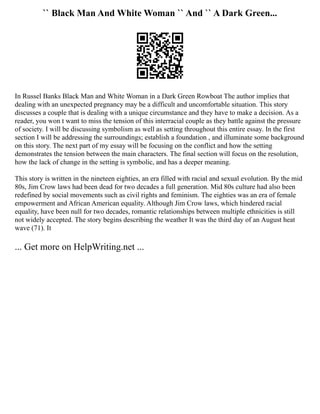 `` Black Man And White Woman `` And `` A Dark Green...
In Russel Banks Black Man and White Woman in a Dark Green Rowboat The author implies that
dealing with an unexpected pregnancy may be a difficult and uncomfortable situation. This story
discusses a couple that is dealing with a unique circumstance and they have to make a decision. As a
reader, you won t want to miss the tension of this interracial couple as they battle against the pressure
of society. I will be discussing symbolism as well as setting throughout this entire essay. In the first
section I will be addressing the surroundings; establish a foundation , and illuminate some background
on this story. The next part of my essay will be focusing on the conflict and how the setting
demonstrates the tension between the main characters. The final section will focus on the resolution,
how the lack of change in the setting is symbolic, and has a deeper meaning.
This story is written in the nineteen eighties, an era filled with racial and sexual evolution. By the mid
80s, Jim Crow laws had been dead for two decades a full generation. Mid 80s culture had also been
redefined by social movements such as civil rights and feminism. The eighties was an era of female
empowerment and African American equality. Although Jim Crow laws, which hindered racial
equality, have been null for two decades, romantic relationships between multiple ethnicities is still
not widely accepted. The story begins describing the weather It was the third day of an August heat
wave (71). It
... Get more on HelpWriting.net ...
 